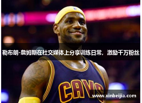 勒布朗-詹姆斯在社交媒体上分享训练日常，激励千万粉丝