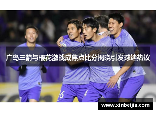 广岛三箭与樱花激战成焦点比分揭晓引发球迷热议